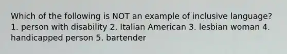 Which of the following is NOT an example of inclusive language? 1. person with disability 2. Italian American 3. lesbian woman 4. handicapped person 5. bartender