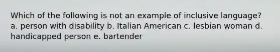 Which of the following is not an example of inclusive language? a. person with disability b. Italian American c. lesbian woman d. handicapped person e. bartender