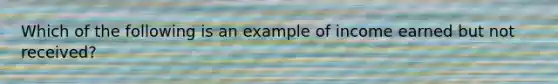 Which of the following is an example of income earned but not received?