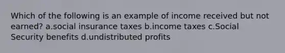 Which of the following is an example of income received but not earned? a.social insurance taxes b.income taxes c.Social Security benefits d.undistributed profits