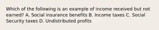 Which of the following is an example of income received but not earned? A. Social insurance benefits B. Income taxes C. Social Security taxes D. Undistributed profits