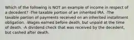 Which of the following is NOT an example of income in respect of a decedent? -The taxable portion of an inherited IRA. -The taxable portion of payments received on an inherited installment obligation. -Wages earned before death, but unpaid at the time of death. -A dividend check that was received by the decedent, but cashed after death.