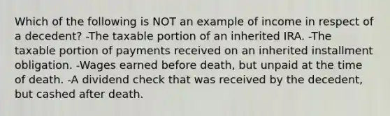 Which of the following is NOT an example of income in respect of a decedent? -The taxable portion of an inherited IRA. -The taxable portion of payments received on an inherited installment obligation. -Wages earned before death, but unpaid at the time of death. -A dividend check that was received by the decedent, but cashed after death.