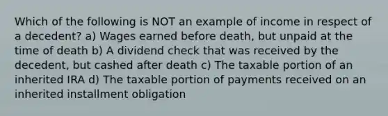 Which of the following is NOT an example of income in respect of a decedent? a) Wages earned before death, but unpaid at the time of death b) A dividend check that was received by the decedent, but cashed after death c) The taxable portion of an inherited IRA d) The taxable portion of payments received on an inherited installment obligation