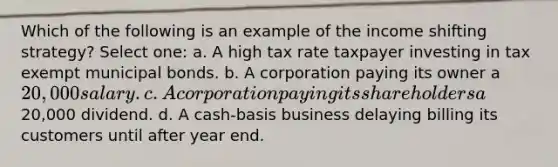 Which of the following is an example of the income shifting strategy? Select one: a. A high tax rate taxpayer investing in tax exempt municipal bonds. b. A corporation paying its owner a 20,000 salary. c. A corporation paying its shareholders a20,000 dividend. d. A cash-basis business delaying billing its customers until after year end.