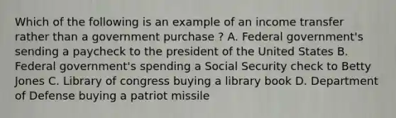 Which of the following is an example of an income transfer rather than a government purchase ? A. Federal government's sending a paycheck to the president of the United States B. Federal government's spending a Social Security check to Betty Jones C. Library of congress buying a library book D. Department of Defense buying a patriot missile