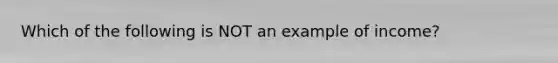 Which of the following is NOT an example of income?