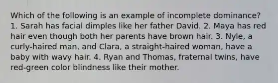 Which of the following is an example of incomplete dominance? 1. Sarah has facial dimples like her father David. 2. Maya has red hair even though both her parents have brown hair. 3. Nyle, a curly-haired man, and Clara, a straight-haired woman, have a baby with wavy hair. 4. Ryan and Thomas, fraternal twins, have red-green color blindness like their mother.