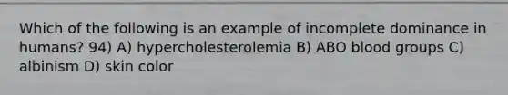 Which of the following is an example of incomplete dominance in humans? 94) A) hypercholesterolemia B) ABO blood groups C) albinism D) skin color