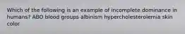 Which of the following is an example of incomplete dominance in humans? ABO blood groups albinism hypercholesterolemia skin color