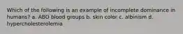 Which of the following is an example of incomplete dominance in humans? a. ABO blood groups b. skin color c. albinism d. hypercholesterolemia