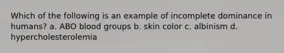 Which of the following is an example of incomplete dominance in humans? a. ABO blood groups b. skin color c. albinism d. hypercholesterolemia