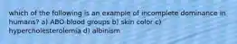 which of the following is an example of incomplete dominance in humans? a) ABO blood groups b) skin color c) hypercholesterolemia d) albinism