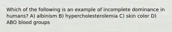 Which of the following is an example of incomplete dominance in humans? A) albinism B) hypercholesterolemia C) skin color D) ABO blood groups