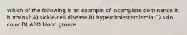 Which of the following is an example of incomplete dominance in humans? A) sickle-cell disease B) hypercholesterolemia C) skin color D) ABO blood groups