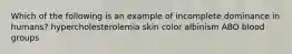 Which of the following is an example of incomplete dominance in humans? hypercholesterolemia skin color albinism ABO blood groups