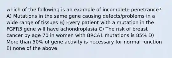 which of the following is an example of incomplete penetrance? A) Mutations in the same gene causing defects/problems in a wide range of tissues B) Every patient with a mutation in the FGFR3 gene will have achondroplasia C) The risk of breast cancer by age 70 in women with BRCA1 mutations is 85% D) <a href='https://www.questionai.com/knowledge/keWHlEPx42-more-than' class='anchor-knowledge'>more than</a> 50% of gene activity is necessary for normal function E) none of the above