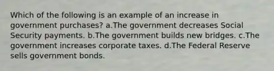 Which of the following is an example of an increase in government purchases? a.The government decreases Social Security payments. b.The government builds new bridges. c.The government increases corporate taxes. d.The Federal Reserve sells government bonds.