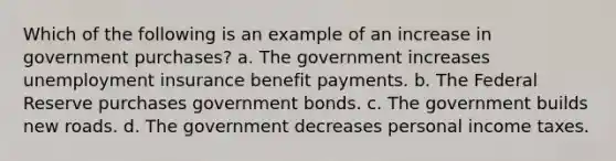 Which of the following is an example of an increase in government purchases? a. The government increases unemployment insurance benefit payments. b. The Federal Reserve purchases government bonds. c. The government builds new roads. d. The government decreases personal income taxes.