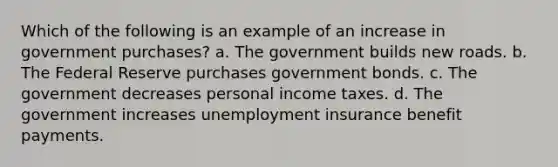 Which of the following is an example of an increase in government purchases? a. The government builds new roads. b. The Federal Reserve purchases government bonds. c. The government decreases personal income taxes. d. The government increases unemployment insurance benefit payments.