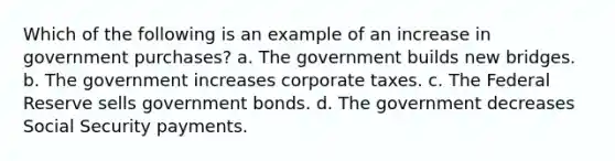 Which of the following is an example of an increase in government purchases? a. The government builds new bridges. b. The government increases corporate taxes. c. The Federal Reserve sells government bonds. d. The government decreases Social Security payments.