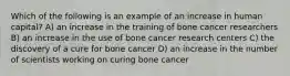 Which of the following is an example of an increase in human capital? A) an increase in the training of bone cancer researchers B) an increase in the use of bone cancer research centers C) the discovery of a cure for bone cancer D) an increase in the number of scientists working on curing bone cancer