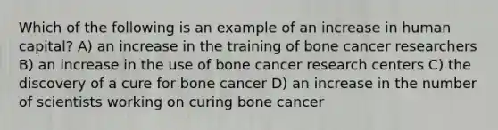 Which of the following is an example of an increase in human capital? A) an increase in the training of bone cancer researchers B) an increase in the use of bone cancer research centers C) the discovery of a cure for bone cancer D) an increase in the number of scientists working on curing bone cancer