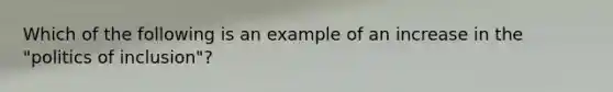 Which of the following is an example of an increase in the "politics of inclusion"?