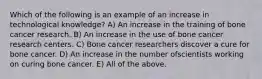 Which of the following is an example of an increase in technological knowledge? A) An increase in the training of bone cancer research. B) An increase in the use of bone cancer research centers. C) Bone cancer researchers discover a cure for bone cancer. D) An increase in the number ofscientists working on curing bone cancer. E) All of the above.