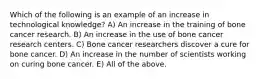 Which of the following is an example of an increase in technological knowledge? A) An increase in the training of bone cancer research. B) An increase in the use of bone cancer research centers. C) Bone cancer researchers discover a cure for bone cancer. D) An increase in the number of scientists working on curing bone cancer. E) All of the above.