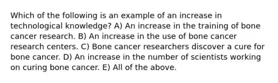 Which of the following is an example of an increase in technological knowledge? A) An increase in the training of bone cancer research. B) An increase in the use of bone cancer research centers. C) Bone cancer researchers discover a cure for bone cancer. D) An increase in the number of scientists working on curing bone cancer. E) All of the above.