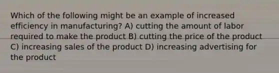 Which of the following might be an example of increased efficiency in manufacturing? A) cutting the amount of labor required to make the product B) cutting the price of the product C) increasing sales of the product D) increasing advertising for the product