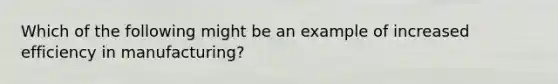 Which of the following might be an example of increased efficiency in manufacturing?
