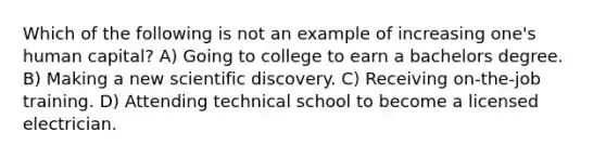 Which of the following is not an example of increasing one's human capital? A) Going to college to earn a bachelors degree. B) Making a new scientific discovery. C) Receiving on-the-job training. D) Attending technical school to become a licensed electrician.