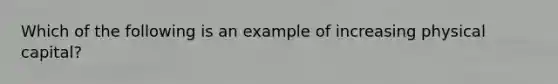 Which of the following is an example of increasing physical capital?