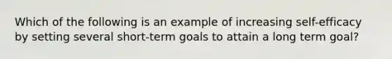 Which of the following is an example of increasing self-efficacy by setting several short-term goals to attain a long term goal?