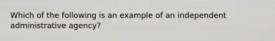 Which of the following is an example of an independent administrative agency?