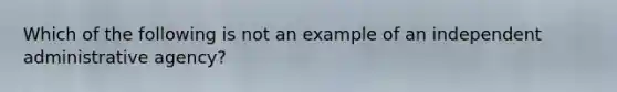 Which of the following is not an example of an independent administrative agency?