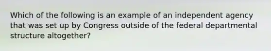 Which of the following is an example of an independent agency that was set up by Congress outside of the federal departmental structure altogether?