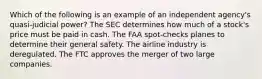 Which of the following is an example of an independent agency's quasi-judicial power? The SEC determines how much of a stock's price must be paid in cash. The FAA spot-checks planes to determine their general safety. The airline industry is deregulated. The FTC approves the merger of two large companies.