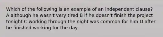 Which of the following is an example of an independent clause? A although he wasn't very tired B if he doesn't finish the project tonight C working through the night was common for him D after he finished working for the day