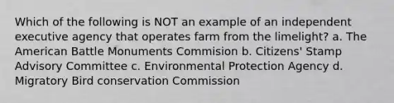 Which of the following is NOT an example of an independent executive agency that operates farm from the limelight? a. The American Battle Monuments Commision b. Citizens' Stamp Advisory Committee c. Environmental Protection Agency d. Migratory Bird conservation Commission