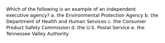 Which of the following is an example of an independent executive agency? a. the Environmental Protection Agency b. the Department of Health and Human Services c. the Consumer Product Safety Commission d. the U.S. Postal Service e. the Tennessee Valley Authority