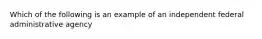 Which of the following is an example of an independent federal administrative agency