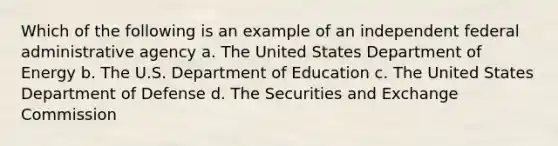 Which of the following is an example of an independent federal administrative agency a. The United States Department of Energy b. The U.S. Department of Education c. The United States Department of Defense d. The Securities and Exchange Commission