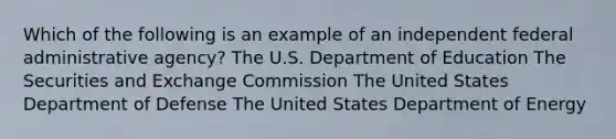 Which of the following is an example of an independent federal administrative agency? The U.S. Department of Education The Securities and Exchange Commission The United States Department of Defense The United States Department of Energy