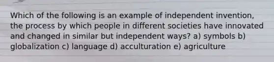 Which of the following is an example of independent invention, the process by which people in different societies have innovated and changed in similar but independent ways? a) symbols b) globalization c) language d) acculturation e) agriculture