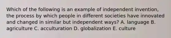 Which of the following is an example of independent invention, the process by which people in different societies have innovated and changed in similar but independent ways? A. language B. agriculture C. acculturation D. globalization E. culture