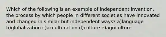 Which of the following is an example of independent invention, the process by which people in different societies have innovated and changed in similar but independent ways? a)language b)globalization c)acculturation d)culture e)agriculture