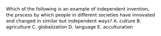 Which of the following is an example of independent invention, the process by which people in different societies have innovated and changed in similar but independent ways? A. culture B. agriculture C. globalization D. language E. acculturation